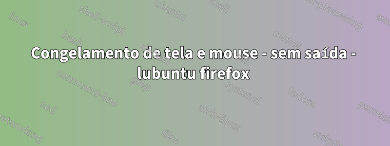 Congelamento de tela e mouse - sem saída - lubuntu firefox