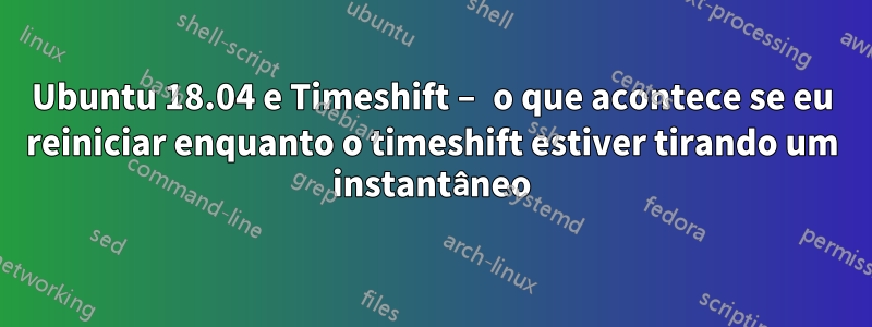 Ubuntu 18.04 e Timeshift – o que acontece se eu reiniciar enquanto o timeshift estiver tirando um instantâneo