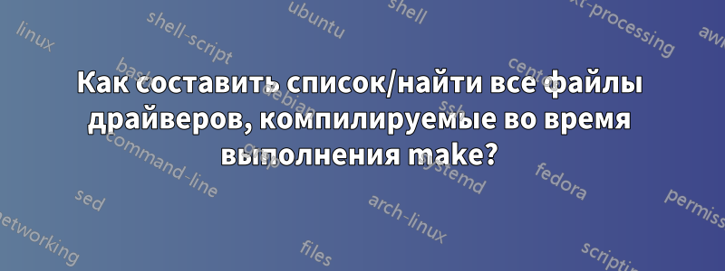 Как составить список/найти все файлы драйверов, компилируемые во время выполнения make?