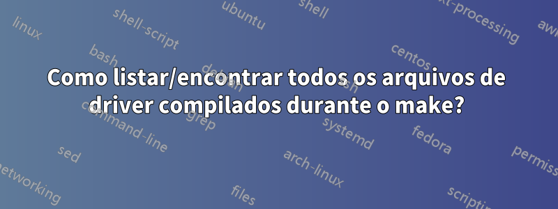 Como listar/encontrar todos os arquivos de driver compilados durante o make?