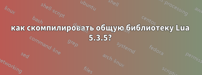 как скомпилировать общую библиотеку Lua 5.3.5?