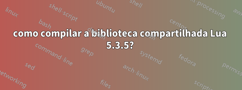 como compilar a biblioteca compartilhada Lua 5.3.5?