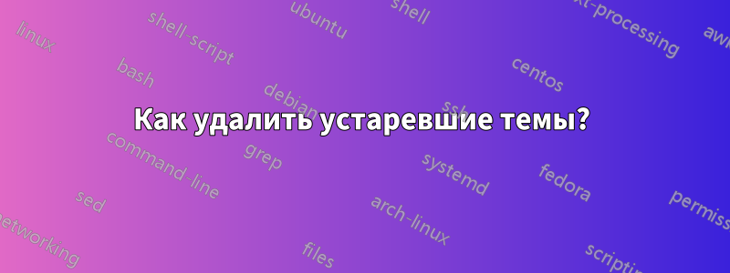 Как удалить устаревшие темы?