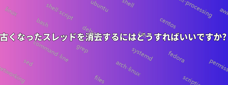 古くなったスレッドを消去するにはどうすればいいですか?