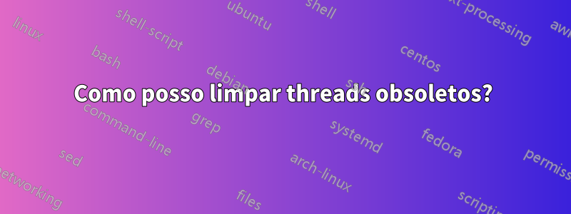 Como posso limpar threads obsoletos?