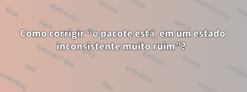 Como corrigir “o pacote está em um estado inconsistente muito ruim”? 