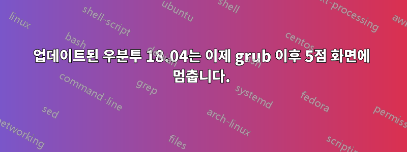 업데이트된 우분투 18.04는 이제 grub 이후 5점 화면에 멈춥니다.