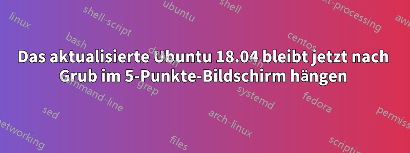 Das aktualisierte Ubuntu 18.04 bleibt jetzt nach Grub im 5-Punkte-Bildschirm hängen