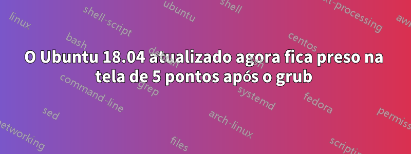 O Ubuntu 18.04 atualizado agora fica preso na tela de 5 pontos após o grub