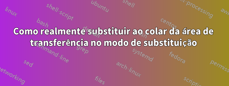 Como realmente substituir ao colar da área de transferência no modo de substituição