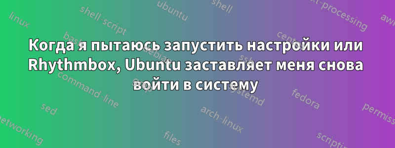 Когда я пытаюсь запустить настройки или Rhythmbox, Ubuntu заставляет меня снова войти в систему