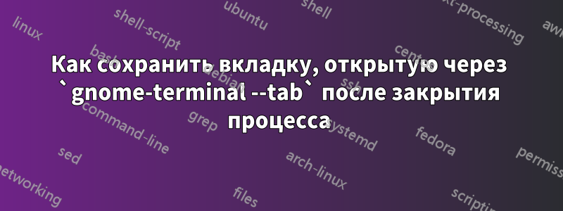 Как сохранить вкладку, открытую через `gnome-terminal --tab` после закрытия процесса