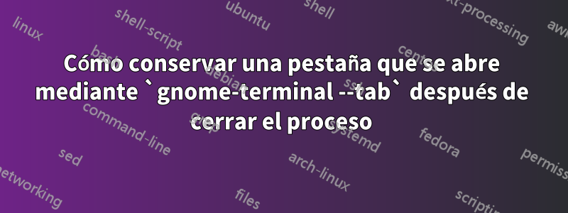 Cómo conservar una pestaña que se abre mediante `gnome-terminal --tab` después de cerrar el proceso