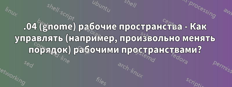 18.04 (gnome) рабочие пространства - Как управлять (например, произвольно менять порядок) рабочими пространствами?