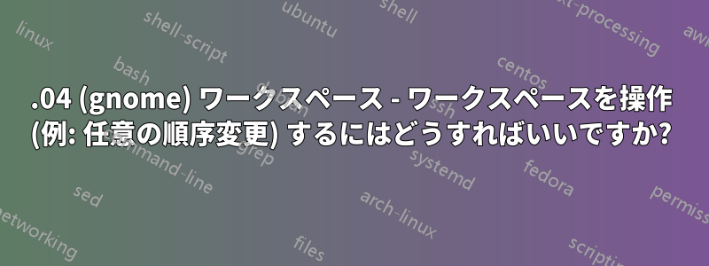 18.04 (gnome) ワークスペース - ワークスペースを操作 (例: 任意の順序変更) するにはどうすればいいですか?