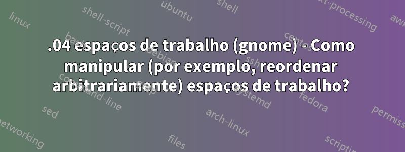 18.04 espaços de trabalho (gnome) - Como manipular (por exemplo, reordenar arbitrariamente) espaços de trabalho?