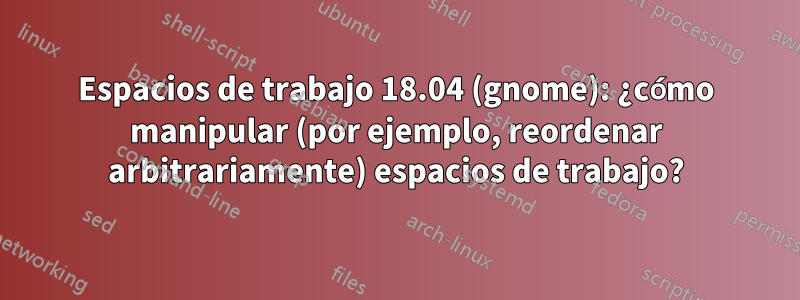 Espacios de trabajo 18.04 (gnome): ¿cómo manipular (por ejemplo, reordenar arbitrariamente) espacios de trabajo?