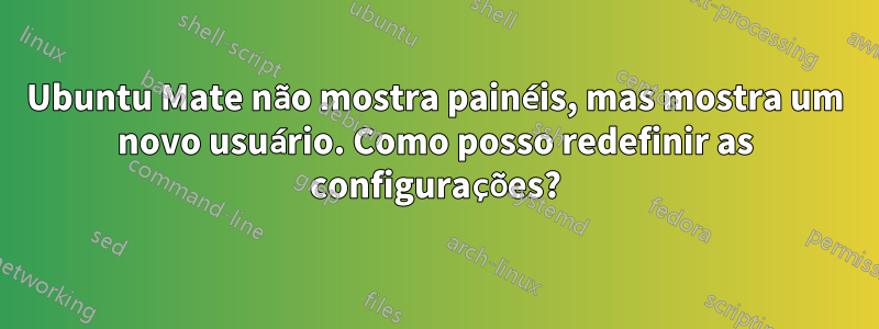 Ubuntu Mate não mostra painéis, mas mostra um novo usuário. Como posso redefinir as configurações?