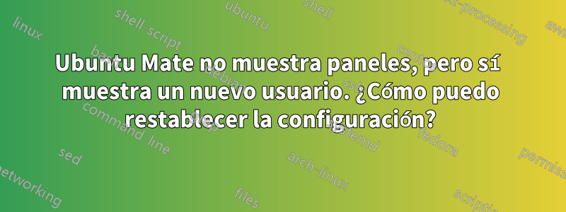 Ubuntu Mate no muestra paneles, pero sí muestra un nuevo usuario. ¿Cómo puedo restablecer la configuración?