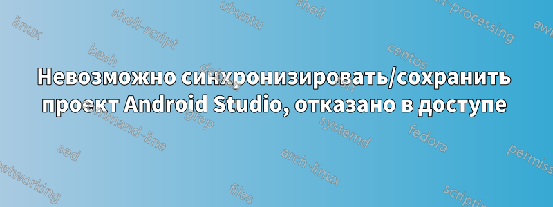 Невозможно синхронизировать/сохранить проект Android Studio, отказано в доступе