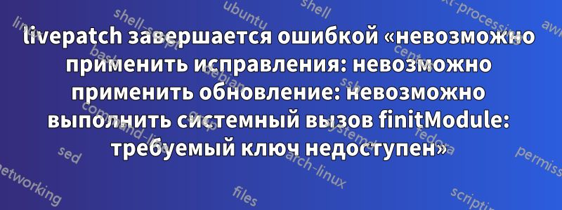 livepatch завершается ошибкой «невозможно применить исправления: невозможно применить обновление: невозможно выполнить системный вызов finitModule: требуемый ключ недоступен»