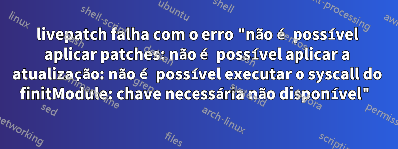 livepatch falha com o erro "não é possível aplicar patches: não é possível aplicar a atualização: não é possível executar o syscall do finitModule: chave necessária não disponível"