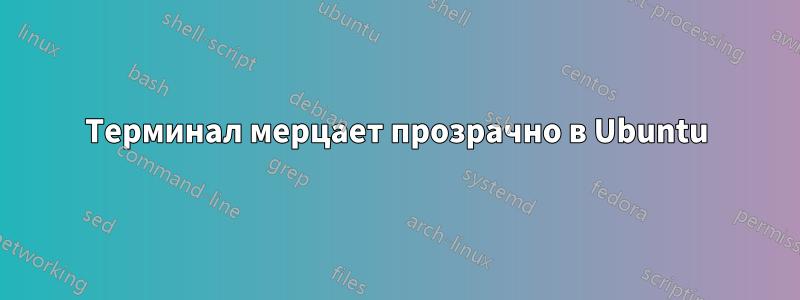 Терминал мерцает прозрачно в Ubuntu