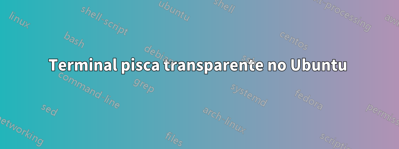 Terminal pisca transparente no Ubuntu