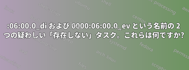0000:06:00.0_di および 0000:06:00.0_ev という名前の 2 つの疑わしい「存在しない」タスク。これらは何ですか?