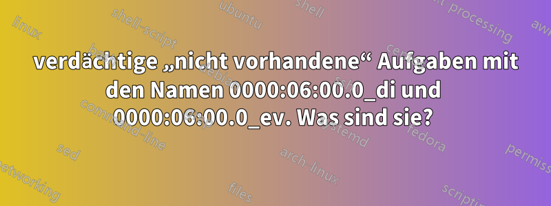 2 verdächtige „nicht vorhandene“ Aufgaben mit den Namen 0000:06:00.0_di und 0000:06:00.0_ev. Was sind sie?