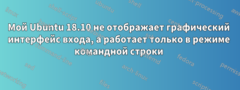 Мой Ubuntu 18.10 не отображает графический интерфейс входа, а работает только в режиме командной строки