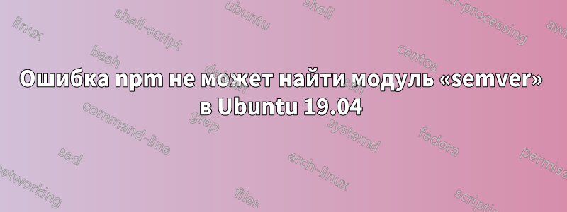 Ошибка npm не может найти модуль «semver» в Ubuntu 19.04