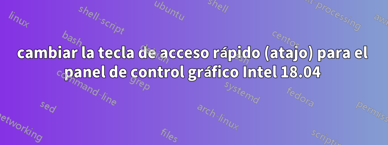 cambiar la tecla de acceso rápido (atajo) para el panel de control gráfico Intel 18.04