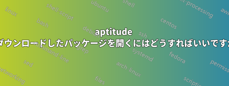 aptitude でダウンロードしたパッケージを開くにはどうすればいいですか?