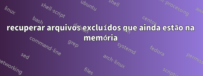 recuperar arquivos excluídos que ainda estão na memória