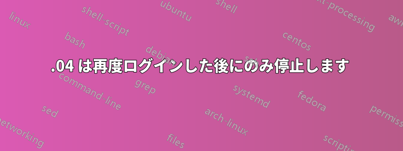18.04 は再度ログインした後にのみ停止します