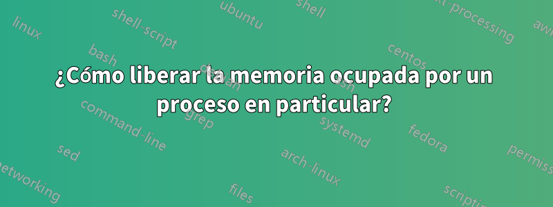 ¿Cómo liberar la memoria ocupada por un proceso en particular?