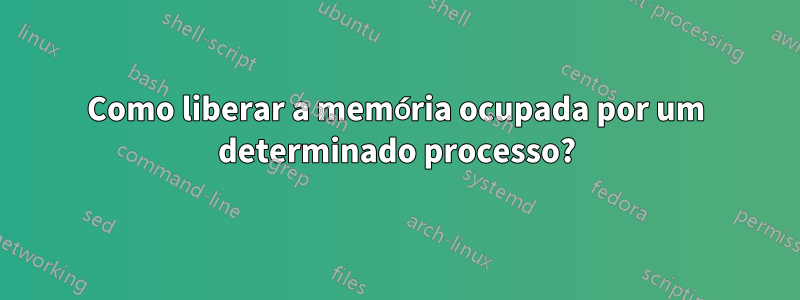 Como liberar a memória ocupada por um determinado processo?