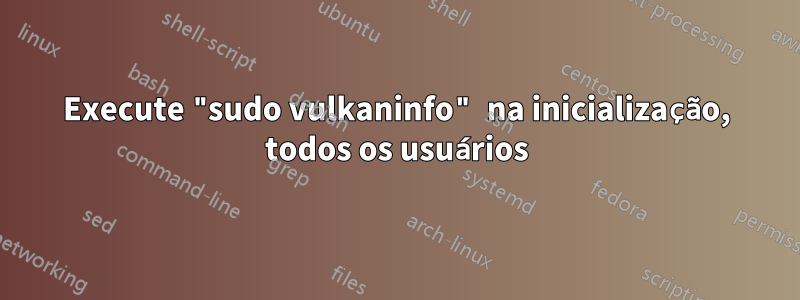Execute "sudo vulkaninfo" na inicialização, todos os usuários