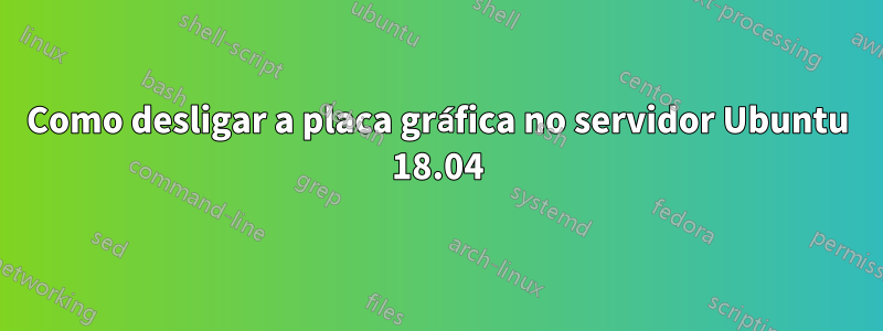 Como desligar a placa gráfica no servidor Ubuntu 18.04