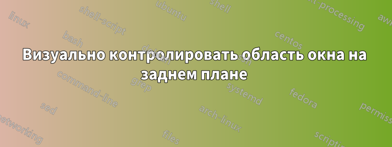 Визуально контролировать область окна на заднем плане