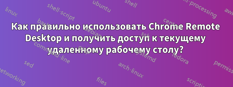 Как правильно использовать Chrome Remote Desktop и получить доступ к текущему удаленному рабочему столу?