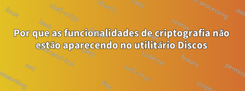 Por que as funcionalidades de criptografia não estão aparecendo no utilitário Discos