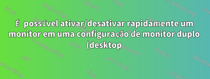 É possível ativar/desativar rapidamente um monitor em uma configuração de monitor duplo (desktop)?