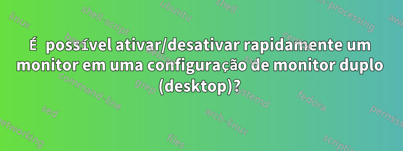 É possível ativar/desativar rapidamente um monitor em uma configuração de monitor duplo (desktop)?
