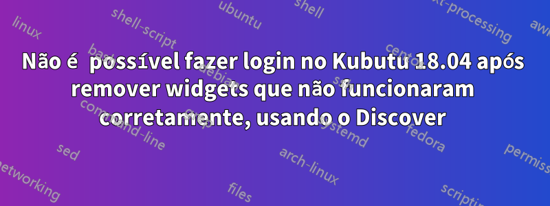 Não é possível fazer login no Kubutu 18.04 após remover widgets que não funcionaram corretamente, usando o Discover