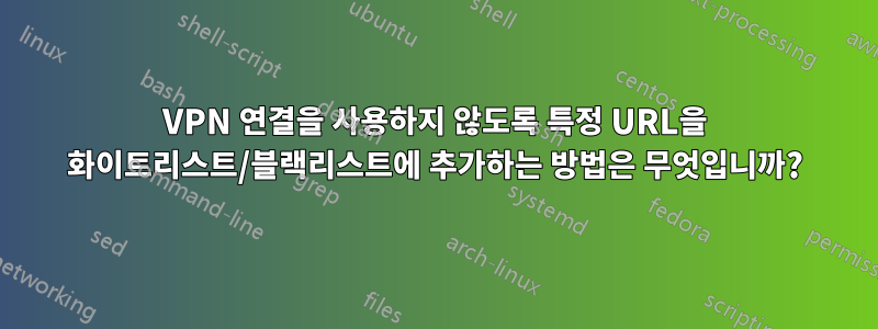 VPN 연결을 사용하지 않도록 특정 URL을 화이트리스트/블랙리스트에 추가하는 방법은 무엇입니까?