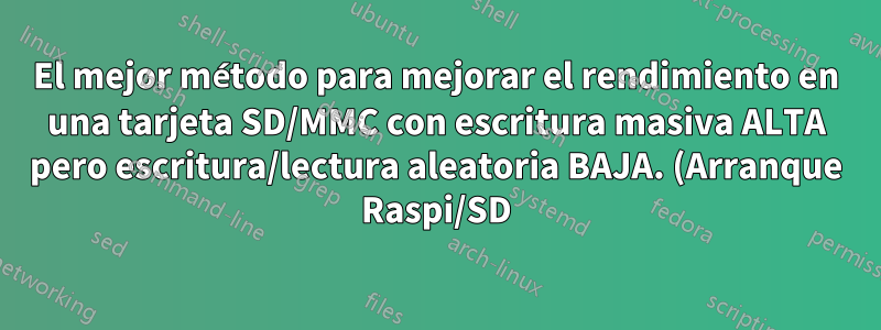 El mejor método para mejorar el rendimiento en una tarjeta SD/MMC con escritura masiva ALTA pero escritura/lectura aleatoria BAJA. (Arranque Raspi/SD)