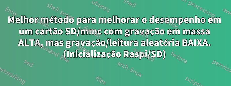 Melhor método para melhorar o desempenho em um cartão SD/mmc com gravação em massa ALTA, mas gravação/leitura aleatória BAIXA. (Inicialização Raspi/SD)