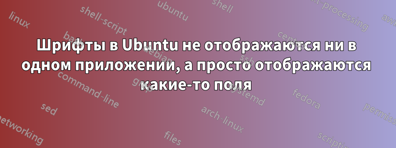 Шрифты в Ubuntu не отображаются ни в одном приложении, а просто отображаются какие-то поля
